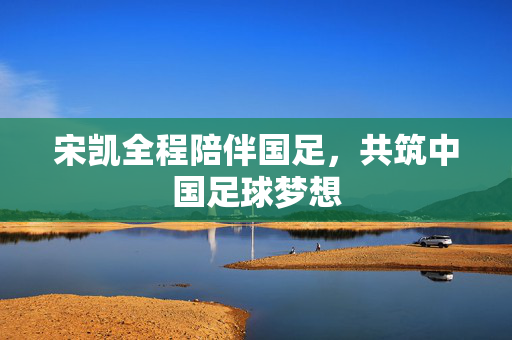 宋凯全程陪伴国足，共筑中国足球梦想