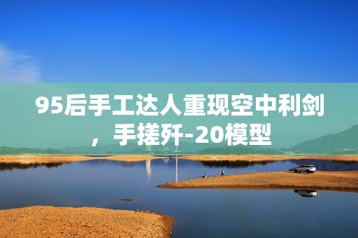 95后手工达人重现空中利剑，手搓歼-20模型
