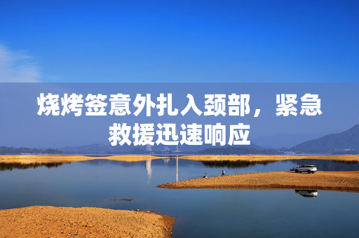 烧烤签意外扎入颈部，紧急救援迅速响应