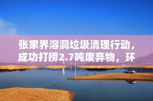 张家界溶洞垃圾清理行动，成功打捞2.7吨废弃物，环境焕然一新