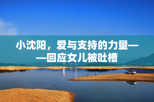小沈阳，爱与支持的力量——回应女儿被吐槽