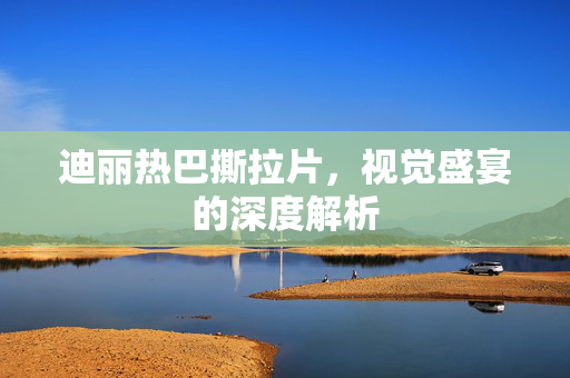 迪丽热巴撕拉片，视觉盛宴的深度解析