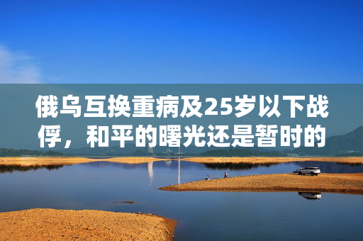 俄乌互换重病及25岁以下战俘，和平的曙光还是暂时的妥协？