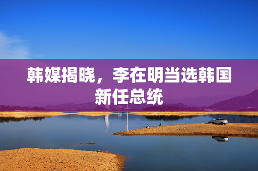韩媒揭晓，李在明当选韩国新任总统