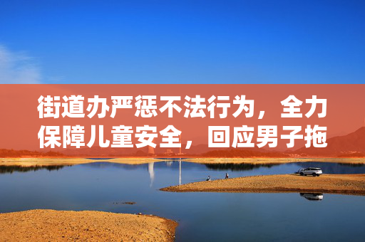 街道办严惩不法行为，全力保障儿童安全，回应男子拖拽女童进小巷事件