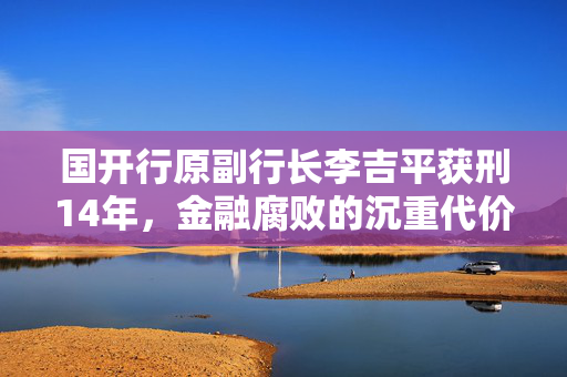 国开行原副行长李吉平获刑14年，金融腐败的沉重代价