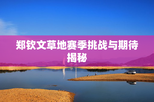 郑钦文草地赛季挑战与期待揭秘
