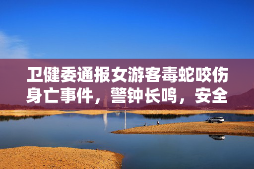 卫健委通报女游客毒蛇咬伤身亡事件，警钟长鸣，安全防范刻不容缓