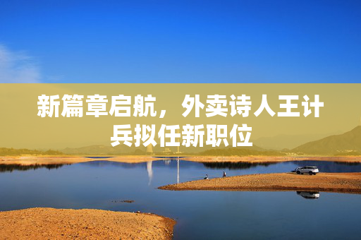 新篇章启航，外卖诗人王计兵拟任新职位