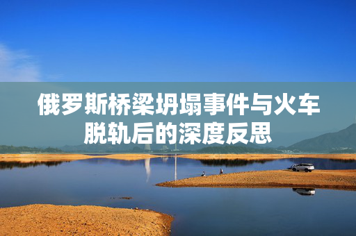 俄罗斯桥梁坍塌事件与火车脱轨后的深度反思