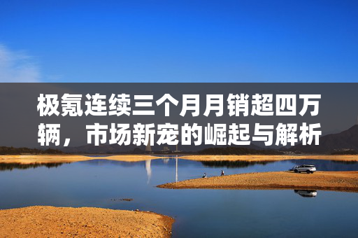 极氪连续三个月月销超四万辆，市场新宠的崛起与解析