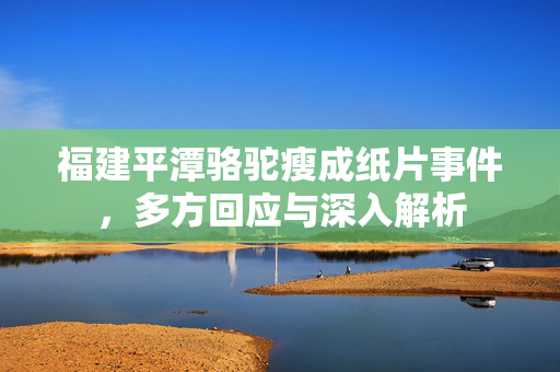 福建平潭骆驼瘦成纸片事件，多方回应与深入解析