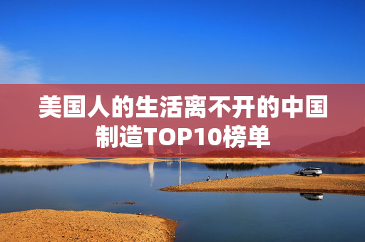 美国人的生活离不开的中国制造TOP10榜单