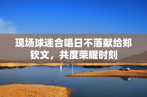 现场球迷合唱日不落献给郑钦文，共度荣耀时刻