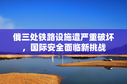 俄三处铁路设施遭严重破坏，国际安全面临新挑战