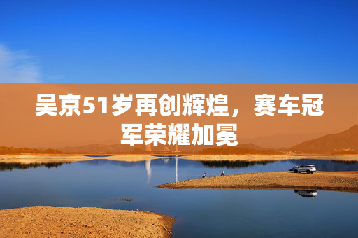 吴京51岁再创辉煌，赛车冠军荣耀加冕