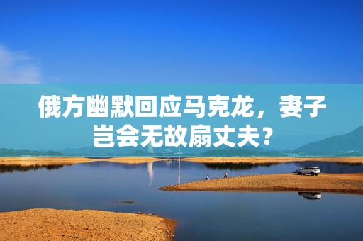 俄方幽默回应马克龙，妻子岂会无故扇丈夫？