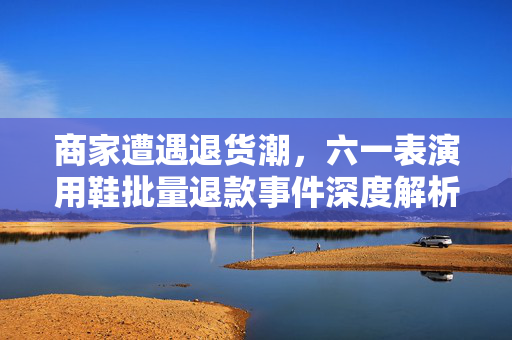 商家遭遇退货潮，六一表演用鞋批量退款事件深度解析