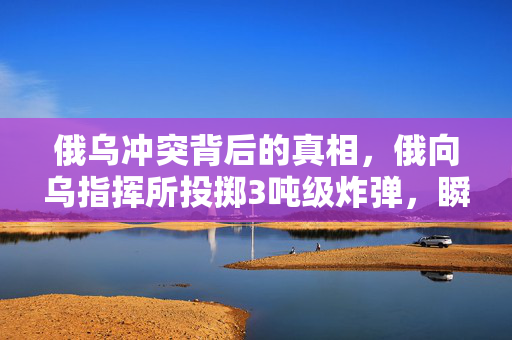俄乌冲突背后的真相，俄向乌指挥所投掷3吨级炸弹，瞬间夷平的背后解析