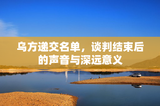 乌方递交名单，谈判结束后的声音与深远意义