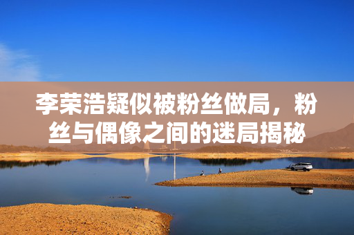 李荣浩疑似被粉丝做局，粉丝与偶像之间的迷局揭秘