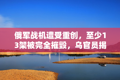 俄军战机遭受重创，至少13架被完全摧毁，乌官员揭露详情