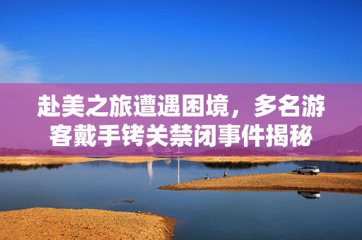 赴美之旅遭遇困境，多名游客戴手铐关禁闭事件揭秘
