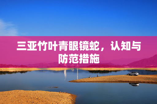三亚竹叶青眼镜蛇，认知与防范措施
