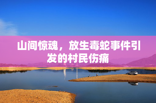 山间惊魂，放生毒蛇事件引发的村民伤痛