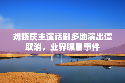 刘晓庆主演话剧多地演出遭取消，业界瞩目事件
