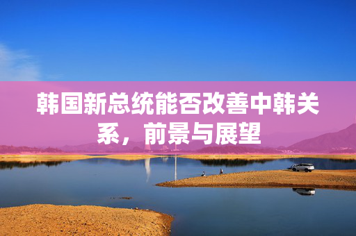 韩国新总统能否改善中韩关系，前景与展望
