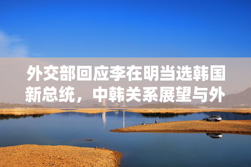外交部回应李在明当选韩国新总统，中韩关系展望与外交策略调整