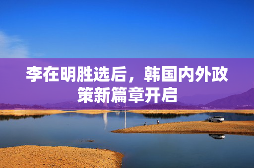 李在明胜选后，韩国内外政策新篇章开启