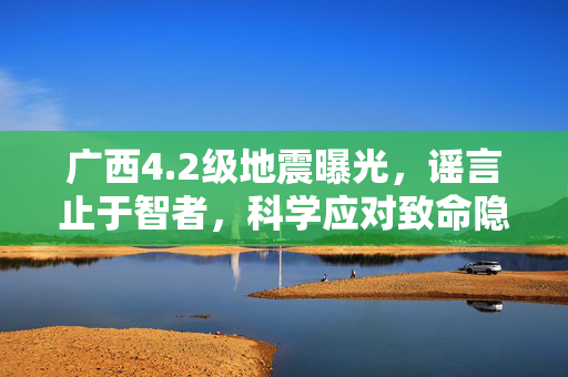 广西4.2级地震曝光，谣言止于智者，科学应对致命隐患