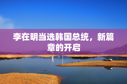 李在明当选韩国总统，新篇章的开启