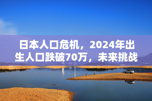 日本人口危机，2024年出生人口跌破70万，未来挑战重重