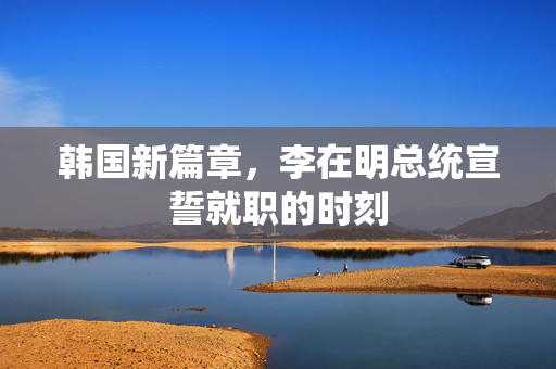 韩国新篇章，李在明总统宣誓就职的时刻