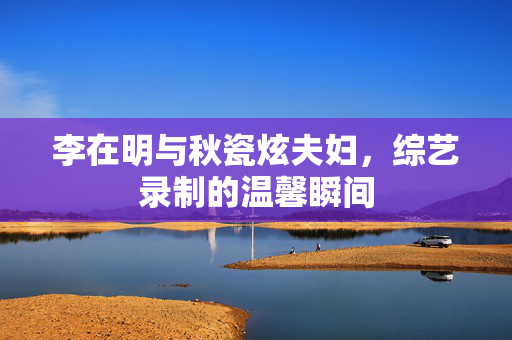 李在明与秋瓷炫夫妇，综艺录制的温馨瞬间