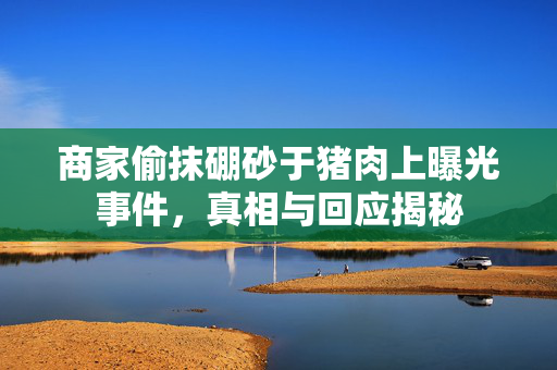 商家偷抹硼砂于猪肉上曝光事件，真相与回应揭秘