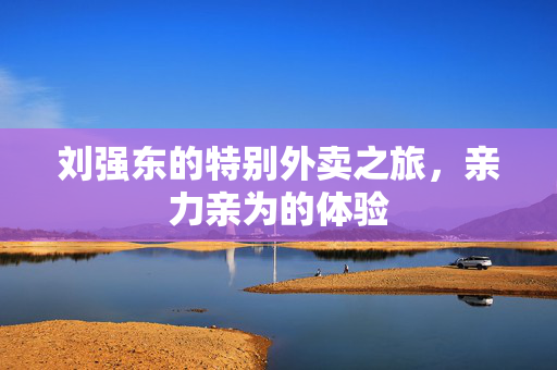 刘强东的特别外卖之旅，亲力亲为的体验