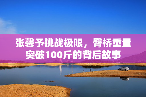 张馨予挑战极限，臀桥重量突破100斤的背后故事