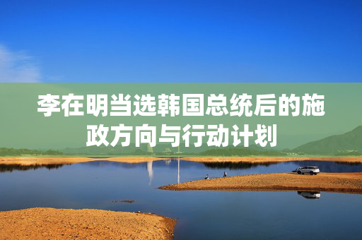 李在明当选韩国总统后的施政方向与行动计划