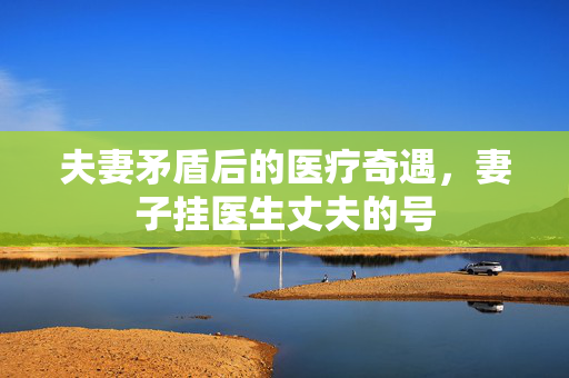 夫妻矛盾后的医疗奇遇，妻子挂医生丈夫的号