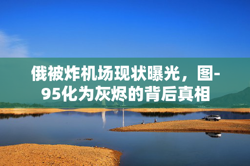 俄被炸机场现状曝光，图-95化为灰烬的背后真相