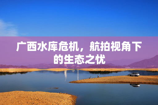广西水库危机，航拍视角下的生态之忧