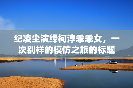 纪凌尘演绎柯淳乖乖女，一次别样的模仿之旅的标题