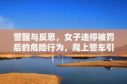 警醒与反思，女子违停被罚后的危险行为，爬上警车引擎盖