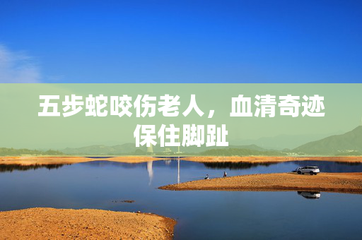 五步蛇咬伤老人，血清奇迹保住脚趾