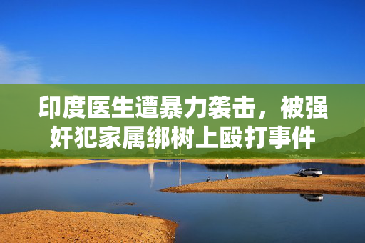 印度医生遭暴力袭击，被强奸犯家属绑树上殴打事件