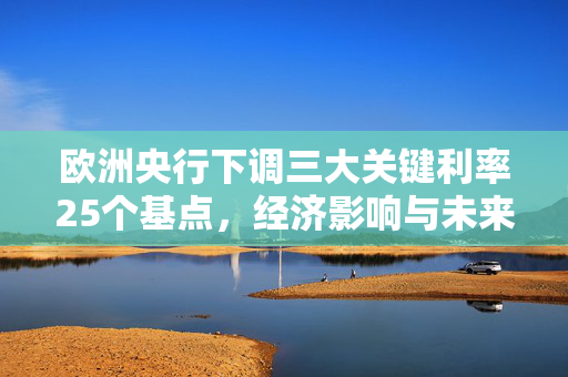 欧洲央行下调三大关键利率25个基点，经济影响与未来展望